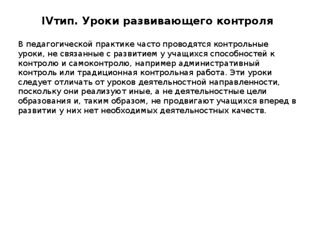 IV тип. Уроки развивающего контроля   В педагогической практике часто проводятся контрольные уроки, не связанные с развитием у учащихся способностей к контролю и самоконтролю, например административный контроль или традиционная контрольная работа. Эти уроки следует отличать от уроков деятельностной направленности, поскольку они реализуют иные, а не деятельностные цели образования и, таким образом, не продвигают учащихся вперед в развитии у них нет необходимых деятельностных качеств. 