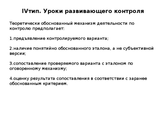 IV тип. Уроки развивающего контроля   Теоретически обоснованный механизм деятельности по контролю предполагает: 1.предъявление контролируемого варианта; 2.наличие понятийно обоснованного эталона, а не субъективной версии; 3.сопоставление проверяемого варианта с эталоном по оговоренному механизму; 4.оценку результата сопоставления в соответствии с заранее обоснованным критерием. 