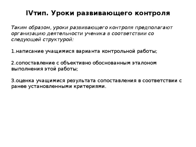 IV тип. Уроки развивающего контроля   Таким образом, уроки развивающего контроля предполагают организацию деятельности ученика в соответствии со следующей структурой: 1.написание учащимися варианта контрольной работы; 2.сопоставление с объективно обоснованным эталоном выполнения этой работы; 3.оценка учащимися результата сопоставления в соответствии с ранее установленными критериями. 