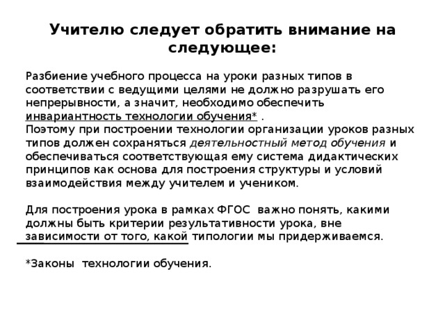 Учителю следует обратить внимание на следующее: Разбиение учебного процесса на уроки разных типов в соответствии с ведущими целями не должно разрушать его непрерывности, а значит, необходимо обеспечить инвариантность технологии обучения* . Поэтому при построении технологии организации уроков разных типов должен сохраняться деятельностный метод обучения и обеспечиваться соответствующая ему система дидактических принципов как основа для построения структуры и условий взаимодействия между учителем и учеником. Для построения урока в рамках ФГОС важно понять, какими должны быть критерии результативности урока, вне зависимости от того, какой типологии мы придерживаемся. *Законы технологии обучения. 