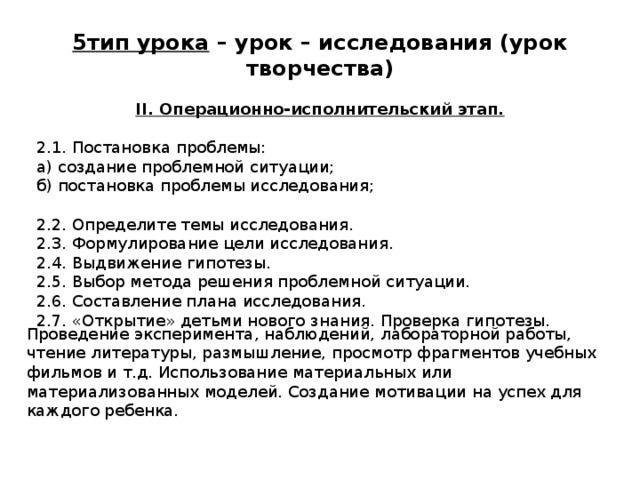 5тип урока – урок – исследования (урок творчества)  II. Операционно-исполнительский этап. 2.1. Постановка проблемы: а) создание проблемной ситуации; б) постановка проблемы исследования; 2.2. Определите темы исследования. 2.3. Формулирование цели исследования. 2.4. Выдвижение гипотезы. 2.5. Выбор метода решения проблемной ситуации. 2.6. Составление плана исследования. 2.7. «Открытие» детьми нового знания. Проверка гипотезы. Проведение эксперимента, наблюдений, лабораторной работы, чтение литературы, размышление, просмотр фрагментов учебных фильмов и т.д. Использование материальных или материализованных моделей. Создание мотивации на успех для каждого ребенка. 