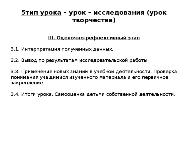 5тип урока – урок – исследования (урок творчества)   III. Оценочно-рефлексивный этап 3.1. Интерпретация полученных данных. 3.2. Вывод по результатам исследовательской работы. 3.3. Применение новых знаний в учебной деятельности. Проверка понимания учащимися изученного материала и его первичное закрепление. 3.4. Итоги урока. Самооценка детьми собственной деятельности. 