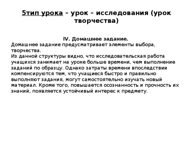 5тип урока – урок – исследования (урок творчества)   IV. Домашнее задание. Домашнее задание предусматривает элементы выбора, творчества. Из данной структуры видно, что исследовательская работа учащихся занимает на уроке больше времени, чем выполнение заданий по образцу. Однако затраты времени впоследствии компенсируются тем, что учащиеся быстро и правильно выполняют задания, могут самостоятельно изучать новый материал. Кроме того, повышается осознанность и прочность их знаний, появляется устойчивый интерес к предмету.   