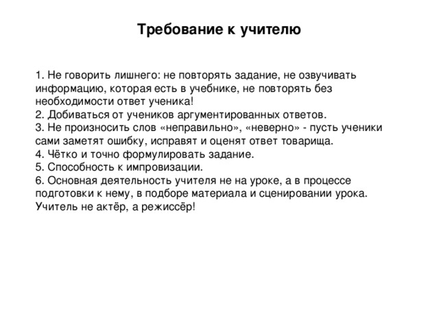 Требование к учителю   1 . Не говорить лишнего: не повторять задание, не озвучивать информацию, которая есть в учебнике, не повторять без необходимости ответ ученика! 2. Добиваться от учеников аргументированных ответов. 3. Не произносить слов «неправильно», «неверно» - пусть ученики сами заметят ошибку, исправят и оценят ответ товарища. 4. Чётко и точно формулировать задание. 5. Способность к импровизации. 6. Основная деятельность учителя не на уроке, а в процессе подготовки к нему, в подборе материала и сценировании урока. Учитель не актёр, а режиссёр!   
