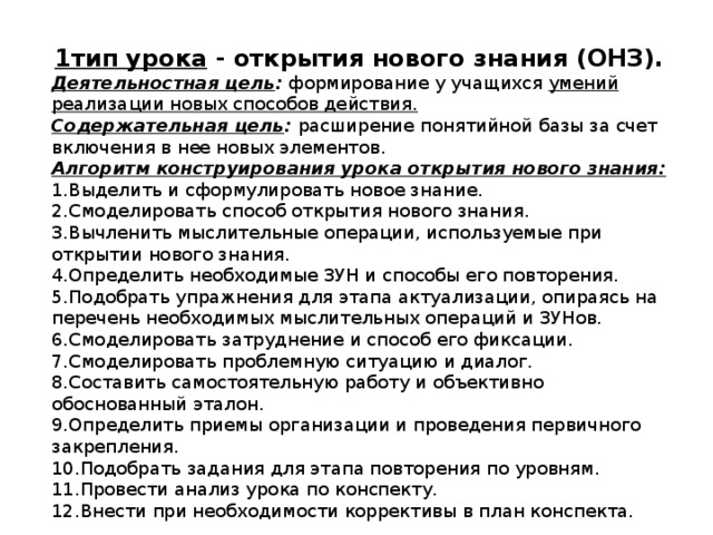 1тип урока - открытия нового знания (ОНЗ). Деятельностная цель : формирование у учащихся умений реализации новых способов действия. Содержательная цель : расширение понятийной базы за счет включения в нее новых элементов. Алгоритм конструирования урока открытия нового знания: 1.Выделить и сформулировать новое знание. 2.Смоделировать способ открытия нового знания. 3.Вычленить мыслительные операции, используемые при открытии нового знания. 4.Определить необходимые ЗУН и способы его повторения. 5.Подобрать упражнения для этапа актуализации, опираясь на перечень необходимых мыслительных операций и ЗУНов. 6.Смоделировать затруднение и способ его фиксации. 7.Смоделировать проблемную ситуацию и диалог. 8.Составить самостоятельную работу и объективно обоснованный эталон. 9.Определить приемы организации и проведения первичного закрепления. 10.Подобрать задания для этапа повторения по уровням. 11.Провести анализ урока по конспекту. 12.Внести при необходимости коррективы в план конспекта. 