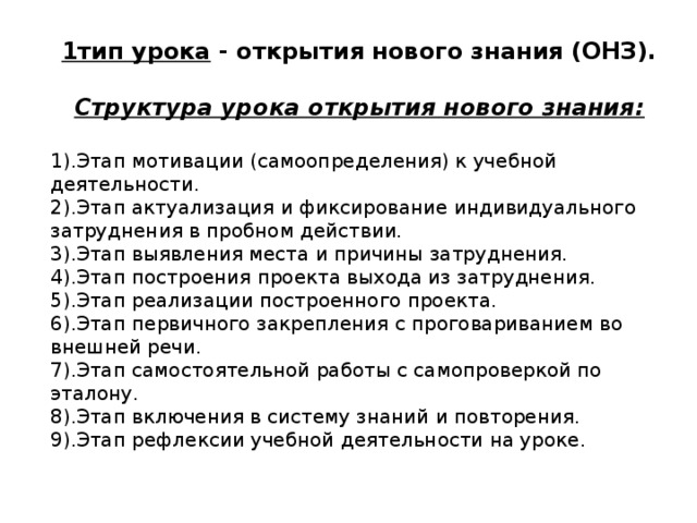 1тип урока - открытия нового знания (ОНЗ).  Структура урока открытия нового знания:  1).Этап мотивации (самоопределения) к учебной деятельности. 2).Этап актуализация и фиксирование индивидуального затруднения в пробном действии. 3).Этап выявления места и причины затруднения. 4).Этап построения проекта выхода из затруднения. 5).Этап реализации построенного проекта. 6).Этап первичного закрепления с проговариванием во внешней речи. 7).Этап самостоятельной работы с самопроверкой по эталону. 8).Этап включения в систему знаний и повторения. 9).Этап рефлексии учебной деятельности на уроке. 