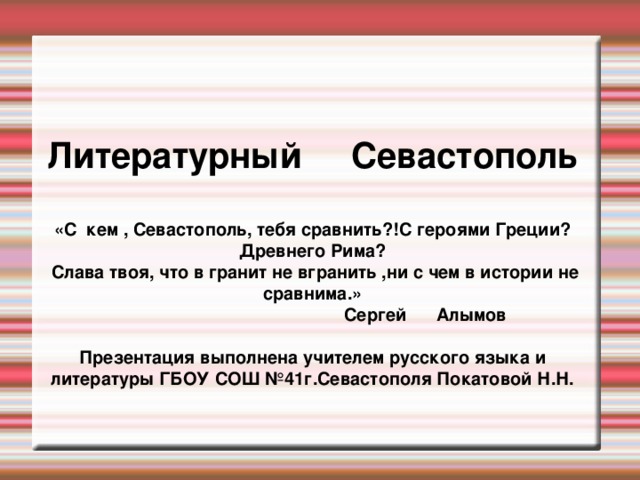 Литературный Севастополь  «С кем , Севастополь, тебя сравнить?!С героями Греции? Древнего Рима?  Слава твоя, что в гранит не вгранить ,ни с чем в истории не сравнима.»  Сергей Алымов  Презентация выполнена учителем русского языка и литературы ГБОУ СОШ №41г.Севастополя Покатовой Н.Н.   
