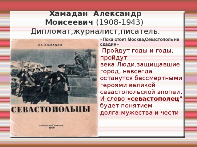 Хамадан  Александр Моисеевич  (1908-1943)  Дипломат,журналист,писатель. «Пока стоит Москва,Севастополь не сдадим» .    Пройдут годы и годы, пройдут века.Люди,защищавшие город, навсегда останутся бессмертными героями великой севастопольской эпопеи. И слово « севастополец 