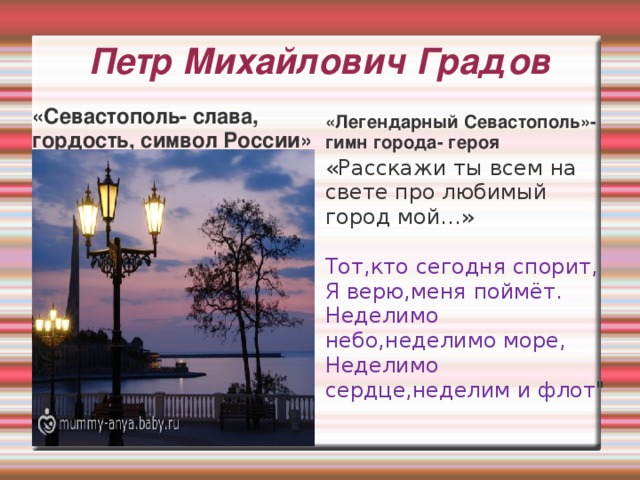 Петр Михайлович Градов «Севастополь- слава, гордость, символ России» «Легендарный Севастополь»- гимн города- героя «Расскажи ты всем на свете про любимый город мой…» Тот,кто сегодня спорит,  Я верю,меня поймёт.  Неделимо небо,неделимо море,  Неделимо сердце,неделим и флот 