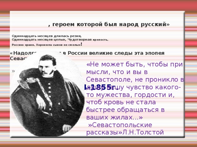        «Надолго оставит в России великие следы эта эпопея Севастополя    »                                                                                                1854-1855г.    , героем которой был народ русский» Одиннадцать месяцев длилась резня,   Одиннадцать месяцев целых, Чудотворная крепость,   Россию храня, Хоронила сынов ее смелых ! «Не может быть, чтобы при мысли, что и вы в Севастополе, не проникло в душу вашу чувство какого-то мужества, гордости и, чтоб кровь не стала быстрее обращаться в ваших жилах...»   »Севастопольские рассказы»Л.Н.Толстой 