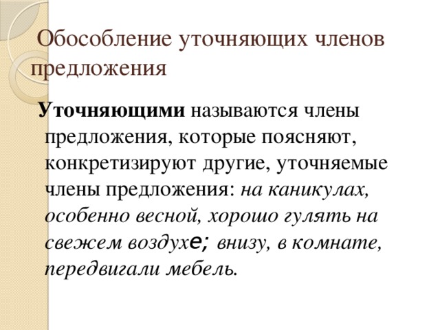  Обособление уточняющих членов предложения  Уточняющими называются члены предложения, которые поясняют, конкретизируют другие, уточняемые члены предложения: на каникулах, особенно весной, хорошо гулять на свежем воздух е; внизу, в комнате, передвигали мебель. 
