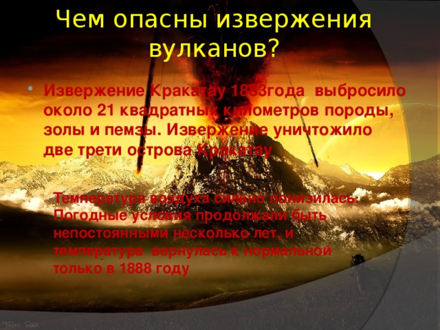 Чем опасны извержения вулканов?   Извержение Кракатау 1883года  выбросило около 21 квадратных километров породы, золы и пемзы. Извержение уничтожило две трети острова Кракатау   Температура воздуха сильно понизилась. Погодные условия продолжали быть непостоянными несколько лет, и температура  вернулась к нормальной только в 1888 году