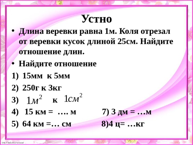 Устно Длина веревки равна 1м. Коля отрезал от веревки кусок длиной 25см. Найдите отношение длин. Найдите отношение 15мм к 5мм 250г к 3кг  к  15 км = …. м 7) 3 дм = …м 64 км =… см 8)4 ц= …кг  