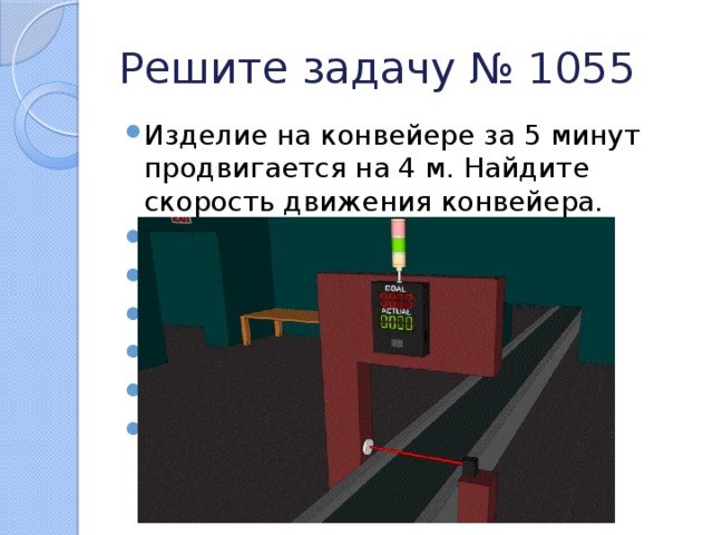 Решите задачу № 1055 Изделие на конвейере за 5 минут продвигается на 4 м. Найдите скорость движения конвейера. Как найти скорость движения? v = s : t Чему равно s? Чему равно t? Подставьте в формулу. Если деление не выполняется нацело, что нужно сделать? 