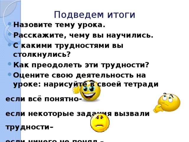 Подведем итоги Назовите тему урока. Расскажите, чему вы научились. С какими трудностями вы столкнулись? Как преодолеть эти трудности? Оцените свою деятельность на уроке: нарисуйте в своей тетради если всё понятно- если некоторые задания вызвали трудности– если ничего не понял – 