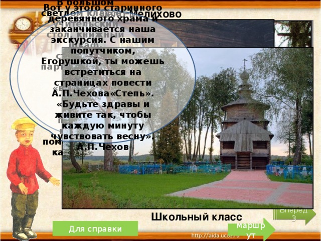 Село Мелихово Вот у этого старинного деревянного храма и заканчивается наша экскурсия. С нашим попутчиком, Егорушкой, ты можешь встретиться на страницах повести А.П.Чехова«Степь». «Будьте здравы и живите так, чтобы каждую минуту чувствовать весну». А.П.Чехов В большом светлом классе – учительский стол, книжный шкаф, старенькие парты, счёты. На шкафу – «волшебный фонарь», который показывал картины с помощью свечи, как слайды. Вперёд 3 Школьный класс маршрут Для справки 