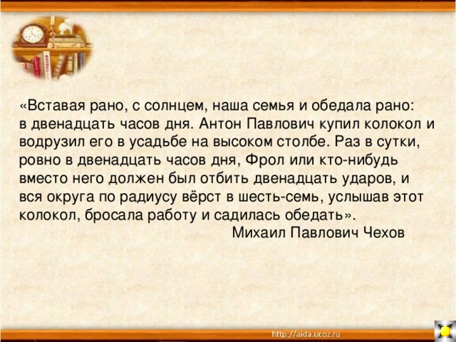 «Вставая рано, с солнцем, наша семья и обедала рано: в двенадцать часов дня. Антон Павлович купил колокол и водрузил его в усадьбе на высоком столбе. Раз в сутки, ровно в двенадцать часов дня, Фрол или кто-нибудь вместо него должен был отбить двенадцать ударов, и вся округа по радиусу вёрст в шесть-семь, услышав этот колокол, бросала работу и садилась обедать».  Михаил Павлович Чехов 