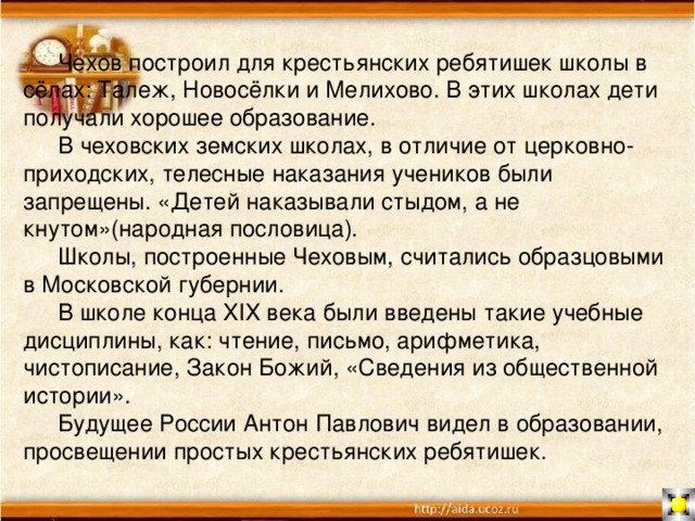  Чехов построил для крестьянских ребятишек школы в сёлах: Талеж, Новосёлки и Мелихово. В этих школах дети получали хорошее образование.  В чеховских земских школах, в отличие от церковно-приходских, телесные наказания учеников были запрещены. «Детей наказывали стыдом, а не кнутом»(народная пословица).  Школы, построенные Чеховым, считались образцовыми в Московской губернии.  В школе конца XIX века были введены такие учебные дисциплины, как: чтение, письмо, арифметика, чистописание, Закон Божий, «Сведения из общественной истории».  Будущее России Антон Павлович видел в образовании, просвещении простых крестьянских ребятишек. 