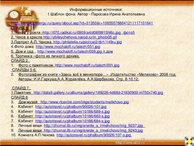 Информационные источники: 1.Шаблон фона. Автор - Паросова Ирина Анатольевна   http://infoteka.intergu.ru/query/about.asp?id=31350&r=106555768841211117101641 СЛАЙД 1. 1. Чехов у рояля - http://i070.radikal.ru/0909/a4/d06f9915f46c.jpg  фото5 2. Чехов в кресле http://ybileychehova.narod.ru/tn_photo05.gif  3.Портрет А.П. Чехова http://philatelia.ru/pict/cat2/dir1/149ru.jpg  4.Фото дома http://www.mochaloff.ru/talezh/051.jpg 5. Дом и сад . http://www.mochaloff.ru/talezh/059.jpg л.дом 6. Тропинка –фото из личного архива. СЛАЙД 2.. Фото с памятником. http://www.mochaloff.ru/talezh/001.jpg  СЛАЙДЫ 5-6. Фотографии из книги «Здесь всё в миниатюре…» .Издательство «Мелихово» 2008 год. Авторы: И.И.Гаркуша,А.А.Журавлёва, А.А.Щербакова. Стр. 8-10,12.  СЛАЙД 7.. 1.Памятник http://data9.gallery.ru/albums/gallery/189226-4d68d-21830903-m750x740.jpg СЛАЙД 8 Дом-музей http://www.rlcentre.com/imgs/students/melikhovo.jpg  Кабинет http://autotravel.ru/phalbum/90026/101.jpg  Кабинет http://autotravel.ru/phalbum/10186/689-s.jpg Кабинет http://autotravel.ru/phalbum/10186/683-s.jpg  Кабинет http://autotravel.ru/phalbum/10186/684-s.jpg  Личные вещи http://zhurnal.lib.ru/img/e/erde_a_l/melichovo/img_9237.jpg  Личные вещи http://zhurnal.lib.ru/img/e/erde_a_l/melichovo/img_9243.jpg  Комната А.П.Чехова http://autotravel.ru/phalbum/90026/107-s.jpg   10/20/16 11 