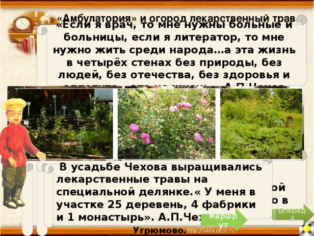 «Амбулатория» и огород лекарственный трав «Если я врач, то мне нужны больные и больницы, если я литератор, то мне нужно жить среди народа…а эта жизнь в четырёх стенах без природы, без людей, без отечества, без здоровья и аппетита – это не жизнь». А.П.Чехов У «Красных ворот» в бывшей чеховской людской располагается экспозиция «Амбулатория». На территории усадьбы амбулатории не было, но именно так выглядели медицинские пункты, которые Антон Павлович устраивал в период холеры 1892-1893 годов в фабричных сёлах Крюково и Угрюмово. В «Амбулатории» воссоздана обстановка «ожидальни», приёмной врача и процедурной, как это было в чеховские времена.  В усадьбе Чехова выращивались лекарственные травы на специальной делянке.« У меня в участке 25 деревень, 4 фабрики и 1 монастырь». А.П.Чехов. Вперёд 4 маршрут 10/20/16 4 4 