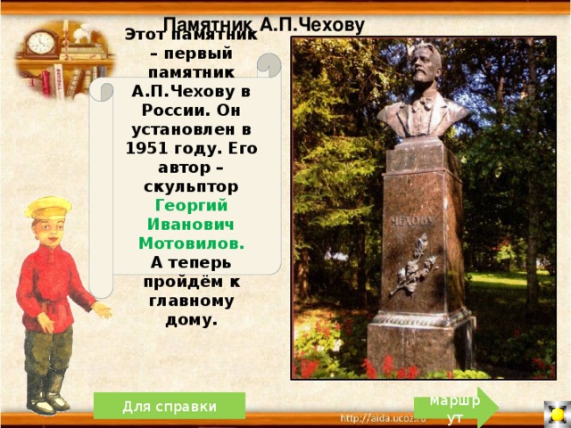 Памятник А.П.Чехову Этот памятник – первый памятник А.П.Чехову в России. Он установлен в 1951 году. Его автор –скульптор Георгий Иванович Мотовилов. А теперь пройдём к главному дому. маршрут Для справки 