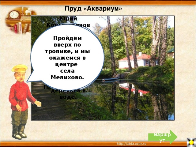 Пруд «Аквариум» Юрий Константинович Авдеев говорил, что люди приезжают в Мелихово, чтобы увидеть чеховское небо и отражение деревьев в воде. Пройдём вверх по тропике, и мы окажемся в центре села Мелихово. «Пруд величиной с аквариум», - так описывал усадебный пруд Антон Павлович. маршрут 