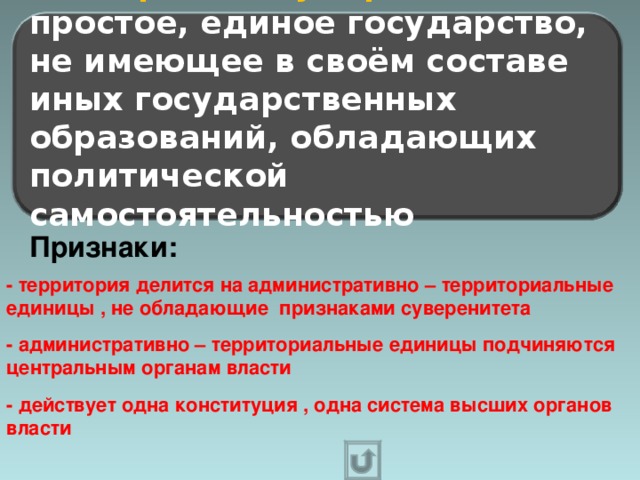 Унитарное государство – это простое, единое государство, не имеющее в своём составе иных государственных образований, обладающих политической самостоятельностью  Признаки: - территория делится на административно – территориальные единицы , не обладающие признаками суверенитета  - административно – территориальные единицы подчиняются центральным органам власти  - действует одна конституция , одна система высших органов власти  