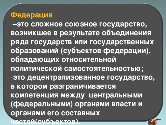 Федерация – это сложное союзное государство, возникшее в результате объединения ряда государств или государственных образований (субъектов федерации), обладающих относительной политической самостоятельностью; это децентрализованное государство, в котором разграничивается компетенция между центральными (федеральными) органами власти и органами его составных частей(субъектов). 