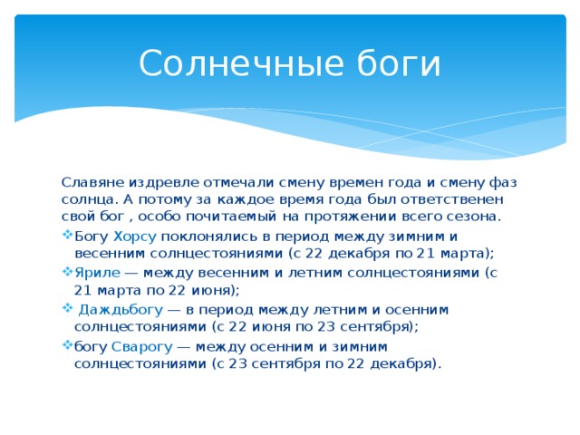 Солнечные боги Славяне издревле отмечали смену времен года и смену фаз солнца. А потому за каждое время года был ответственен свой бог , особо почитаемый на протяжении всего сезона. Богу Хорсу поклонялись в период между зимним и весенним солнцестояниями (с 22 декабря по 21 марта); Яриле — между весенним и летним солнцестояниями (с 21 марта по 22 июня);  Даждьбогу — в период между летним и осенним солнцестояниями (с 22 июня по 23 сентября); богу Сварогу — между осенним и зимним солнцестояниями (с 23 сентября по 22 декабря). 
