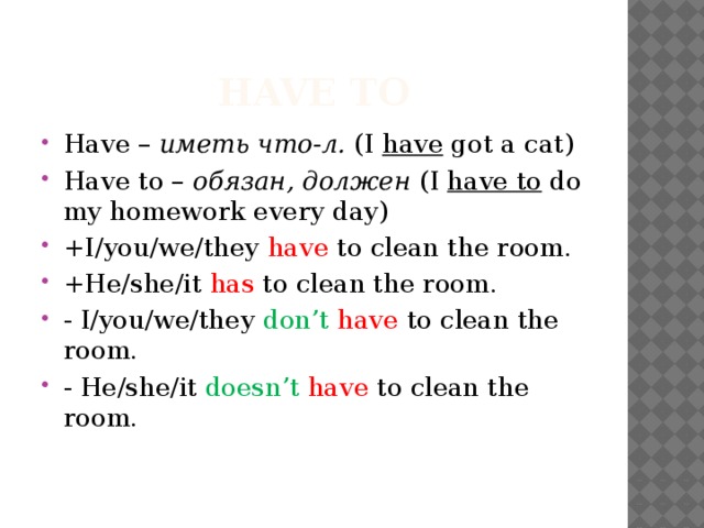 Have to Have – иметь что-л. (I have got a cat) Have to – обязан, должен (I have to do my homework every day) +I/you/we/they have to clean the room. +He/she/it has to clean the room. - I/you/we/they don’t have to clean the room. - He/she/it doesn’t  have to clean the room. 
