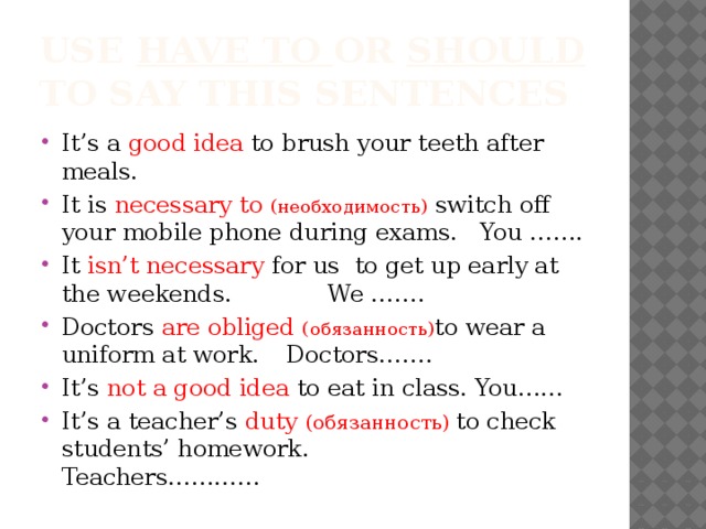 Use have to or should to say this sentences It’s a good idea to brush your teeth after meals. It is necessary to (необходимость)  switch off your mobile phone during exams. You ……. It isn’t necessary for us to get up early at the weekends. We ……. Doctors are obliged  (обязанность) to wear a uniform at work.    Doctors……. It’s not a good idea to eat in class. You…… It’s a teacher’s duty (обязанность) to check students’ homework. Teachers………… 