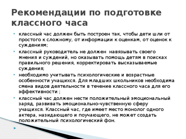 Рекомендации по подготовке классного часа классный час должен быть построен так, чтобы дети шли от простого к сложному, от информации к оценкам, от оценок к суждениям; классный руководитель не должен навязывать своего мнения и суждений, но оказывать помощь детям в поисках правильного решения, корректировать высказываемые суждения; необходимо учитывать психологические и возрастные особенности учащихся. Для младших школьников необходима смена видов деятельности в течение классного часа для его эффективности ; классный час должен нести положительный эмоциональный заряд, развивать эмоционально-чувственную сферу учащихся. Классный час, где имеет место монолог одного актера, назидающего и поучающего, не может создать положительный психологический фон.   