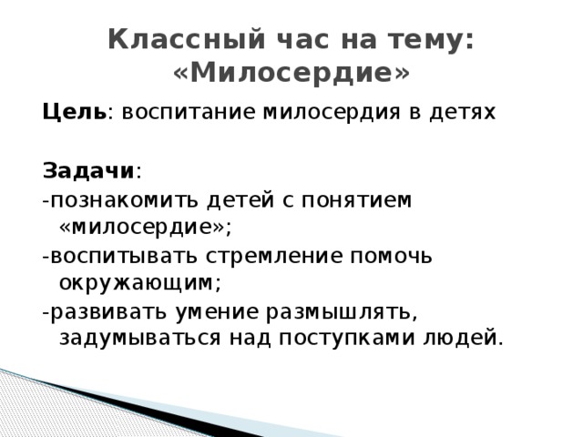 Классный час на тему: «Милосердие» Цель : воспитание милосердия в детях Задачи : -познакомить детей с понятием «милосердие»; -воспитывать стремление помочь окружающим; -развивать умение размышлять, задумываться над поступками людей. 