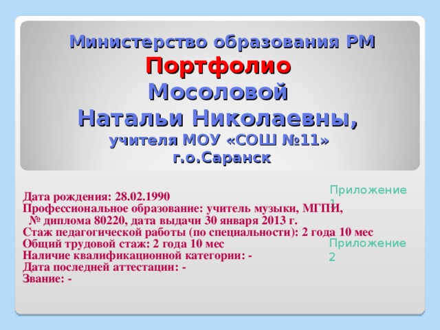     Министерство образования РМ  Портфолио  Мосоловой  Натальи Николаевны,  учителя МОУ «СОШ №11»  г.о.Саранск  Дата рождения: 28.02.1990 Профессиональное образование: учитель музыки, МГПИ, № диплома 80220, дата выдачи 30 января 2013 г. Стаж педагогической работы (по специальности): 2 года 10 мес Общий трудовой стаж: 2 года 10 мес Наличие квалификационной категории: - Дата последней аттестации: - Звание: -  Приложение 1 Приложение 2 