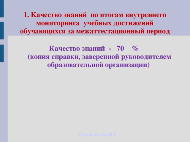 1. Качество знаний по итогам внутреннего мониторинга учебных достижений обучающихся за межаттестационный период Качество знаний - 70 %  (копия справки, заверенной руководителем образовательной организации) Приложение№5 