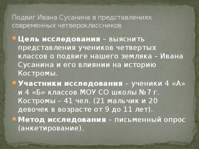 Подвиг Ивана Сусанина в представлениях современных четвероклассников Цель исследования – выяснить представления учеников четвертых классов о подвиге нашего земляка – Ивана Сусанина и его влиянии на историю Костромы. Участники исследования – ученики 4 «А» и 4 «Б» классов МОУ СО школы №7 г. Костромы – 41 чел. (21 мальчик и 20 девочек в возрасте от 9 до 11 лет). Метод исследования – письменный опрос (анкетирование). 