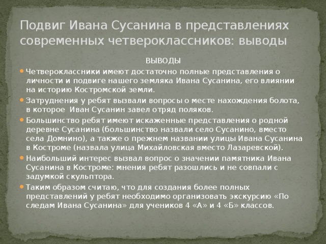Подвиг Ивана Сусанина в представлениях современных четвероклассников: выводы ВЫВОДЫ Четвероклассники имеют достаточно полные представления о личности и подвиге нашего земляка Ивана Сусанина, его влиянии на историю Костромской земли. Затруднения у ребят вызвали вопросы о месте нахождения болота, в которое Иван Сусанин завел отряд поляков. Большинство ребят имеют искаженные представления о родной деревне Сусанина (большинство назвали село Сусанино, вместо села Домнино), а также о прежнем названии улицы Ивана Сусанина в Костроме (назвала улица Михайловская вместо Лазаревской). Наибольший интерес вызвал вопрос о значении памятника Ивана Сусанина в Костроме: мнения ребят разошлись и не совпали с задумкой скульптора. Таким образом считаю, что для создания более полных представлений у ребят необходимо организовать экскурсию «По следам Ивана Сусанина» для учеников 4 «А» и 4 «Б» классов. 