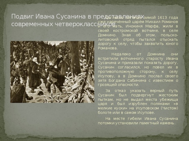 Подвиг Ивана Сусанина в представлениях современных четвероклассников Согласно легенде зимой 1613 года уже наречённый царём Михаил Романов и его мать, Инокиня Марфа, жили в своей костромской вотчине, в селе Домнино. Зная об этом, польско-литовский отряд пытался отыскать дорогу к селу, чтобы захватить юного Романова.  Недалеко от Домнина они встретили вотчинного старосту Ивана Сусанина и приказали показать дорогу. Сусанин согласился, но повел их в противоположную сторону, к селу Исупову, а в Домнино послал своего зятя Богдана Сабинина с известием о грозящей опасности. За отказ указать верный путь Сусанин был подвергнут жестоким пыткам, но не выдал места убежища царя и был изрублен поляками «в мелкие куски» на Исуповском (Чистом) болоте или в самом Исупове. На месте гибели Ивана Сусанина потомки установили памятный камень. 