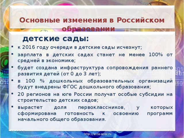   Основные изменения в Российском образовании    детские сады: к 2016 году очереди в детские сады исчезнут; зарплата в детских садах станет не менее 100% от средней в экономике; будет создана инфраструктура сопровождения раннего развития детей (от 0 до 3 лет); в 100 % дошкольных образовательных организаций будут внедрены ФГОС дошкольного образования; 20 регионов на юге России получат особые субсидии на строительство детских садов; вырастет доля первоклассников, у которых сформирована готовность к освоению программ начального общего образования. 11.12.16  