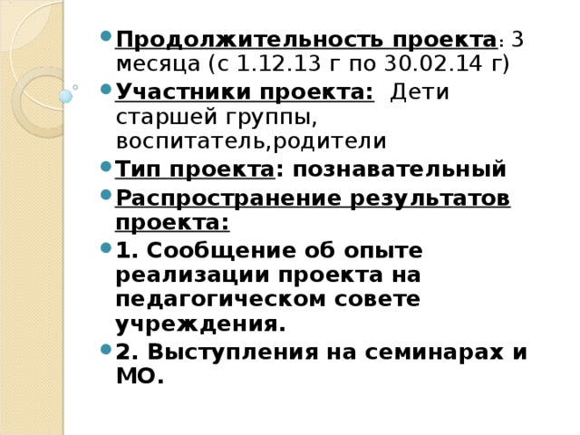 Продолжительность проекта : 3 месяца (с 1.12.13 г по 30.02.14 г) Участники проекта:  Дети старшей группы, воспитатель,родители Тип проекта : познавательный Распространение результатов проекта: 1. Сообщение об опыте реализации проекта на педагогическом совете учреждения. 2. Выступления на семинарах и МО.   