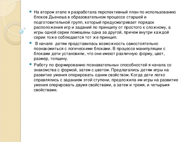 На втором этапе я разработала перспективный план по использованию блоков Дьенеша в образовательном процессе старшей и подготовительной групп, который предусматривает порядок расположения игр и заданий по принципу от простого к сложному, а игры одной серии помещены одна за другой, причем внутри каждой серии тоже соблюдается тот же принцип.  В начале детям представилась возможность самостоятельно познакомиться с логическими блоками. В процессе манипуляции с блоками дети установили, что они имеют различную форму, цвет, размер, толщину. Работу по формированию познавательных способностей я начала со знакомства с формой, затем с цветом. Предлагались детям игры на развитие умения оперировать одним свойством. Когда дети легко справлялись с заданием этой ступени, предложила им игры на развитие умения оперировать двумя свойствами, а затем и тремя, и четырьмя свойствами. 
