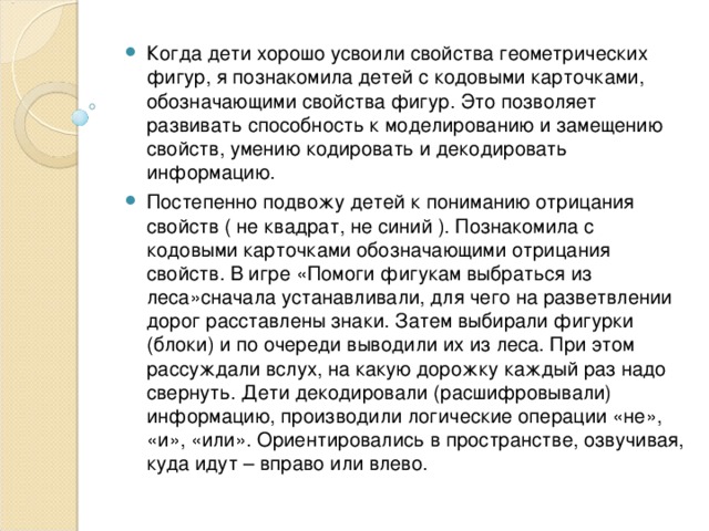 Когда дети хорошо усвоили свойства геометрических фигур, я познакомила детей с кодовыми карточками, обозначающими свойства фигур. Это позволяет развивать способность к моделированию и замещению свойств, умению кодировать и декодировать информацию. Постепенно подвожу детей к пониманию отрицания свойств ( не квадрат, не синий ). Познакомила с кодовыми карточками обозначающими отрицания свойств. В игре «Помоги фигукам выбраться из леса»сначала устанавливали, для чего на разветвлении дорог расставлены знаки. Затем выбирали фигурки (блоки) и по очереди выводили их из леса. При этом рассуждали вслух, на какую дорожку каждый раз надо свернуть. Дети декодировали (расшифровывали) информацию, производили логические операции «не», «и», «или». Ориентировались в пространстве, озвучивая, куда идут – вправо или влево.   