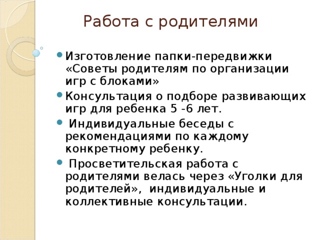  Работа с родителями Изготовление папки-передвижки «Советы родителям по организации игр с блоками» Консультация о подборе развивающих игр для ребенка 5 -6 лет.  Индивидуальные беседы с рекомендациями по каждому конкретному ребенку.  Просветительская работа с родителями велась через «Уголки для родителей», индивидуальные и коллективные консультации.  