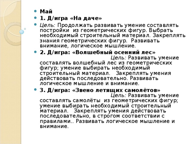 Май 1. Д/игра «На даче» Цель: Продолжать развивать умение составлять постройки из геометрических фигур. Выбрать необходимый строительный материал. Закреплять знания геометрических фигур. Развивать внимание, логическое мышление. 2. Д/игра: «Волшебный осенний лес»        Цель: Развивать умение составлять волшебный лес из геометрических фигур; умение выбирать необходимый строительный материал. Закреплять умения действовать последовательно. Развивать логическое мышление и внимание. 3. Д/игра: «Звено летящих самолётов»        Цель: Развивать умение составлять самолёты из геометрических фигур; умение выбирать необходимый строительный материал. Закреплять умения действовать последовательно, в строгом соответствии с правилами.. Развивать логическое мышление и внимание. 