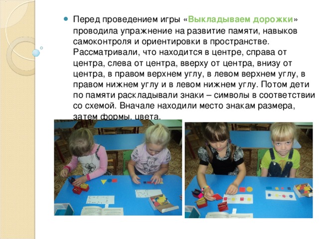 Перед проведением игры « Выкладываем дорожки » проводила упражнение на развитие памяти, навыков самоконтроля и ориентировки в пространстве. Рассматривали, что находится в центре, справа от центра, слева от центра, вверху от центра, внизу от центра, в правом верхнем углу, в левом верхнем углу, в правом нижнем углу и в левом нижнем углу. Потом дети по памяти раскладывали знаки – символы в соответствии со схемой. Вначале находили место знакам размера, затем формы, цвета. 