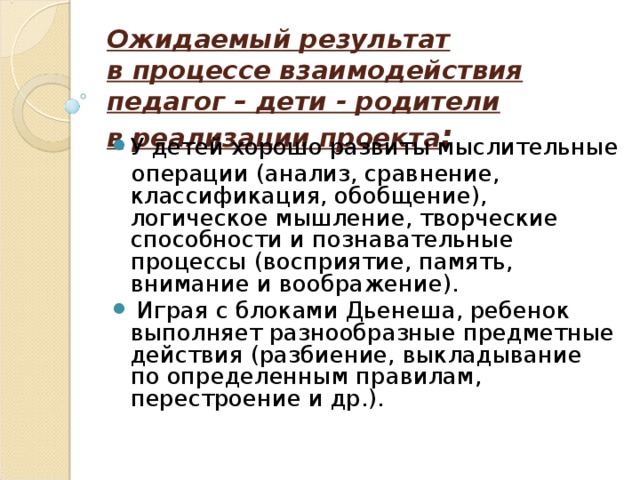 Ожидаемый результат в   процессе взаимодействия педагог – дети - родители в   реализации проекта : У детей хорошо развиты мыслительные  операции (анализ, сравнение, классификация, обобщение), логическое мышление, творческие способности и познавательные процессы (восприятие, память, внимание и воображение).  Играя с блоками Дьенеша, ребенок выполняет разнообразные предметные действия (разбиение, выкладывание по определенным правилам, перестроение и др.). 
