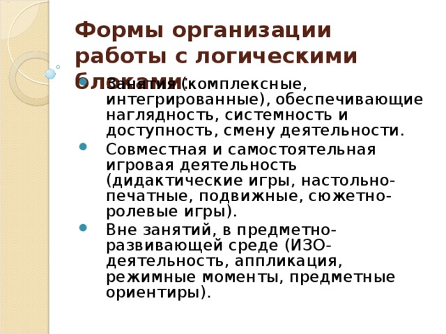 Формы организации работы с логическими блоками : Занятия (комплексные, интегрированные), обеспечивающие наглядность, системность и доступность, смену деятельности. Совместная и самостоятельная игровая деятельность (дидактические игры, настольно-печатные, подвижные, сюжетно-ролевые игры). Вне занятий, в предметно-развивающей среде (ИЗО-деятельность, аппликация, режимные моменты, предметные ориентиры). 