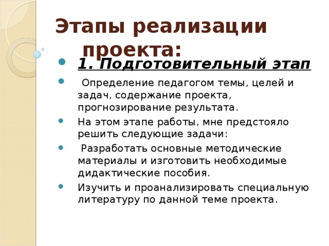 Этапы реализации проекта: 1. Подготовительный этап   Определение педагогом темы, целей и задач, содержание проекта, прогнозирование результата. На этом этапе работы, мне предстояло решить следующие задачи:  Разработать основные методические материалы и изготовить необходимые дидактические пособия. Изучить и проанализировать специальную литературу по данной теме проекта.  