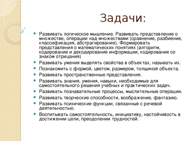  Задачи: Развивать логическое мышление. Развивать представление о множестве, операции над множествами (сравнение, разбиение, классификация, абстрагирование). Формировать представления о математических понятиях (алгоритм, кодирование и декодирование информации, кодирование со знаком отрицания) Развивать умения выделять свойства в объектах, называть их. Познакомить с формой, цветом, размером, толщиной объекта. Развивать пространственные представления. Развивать знания, умения, навыки, необходимые для самостоятельного решения учебных и практических задач. Развивать познавательные процессы, мыслительные операции. Развивать творческие способности, воображение, фантазию. Развивать психические функции, связанные с речевой деятельностью. Воспитывать самостоятельность, инициативу, настойчивость в достижении цели, преодолении трудностей.   