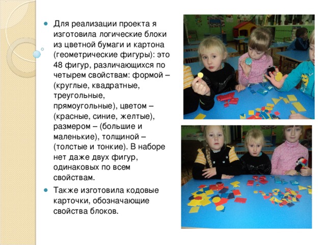 Для реализации проекта я изготовила логические блоки из цветной бумаги и картона (геометрические фигуры): это 48 фигур, различающихся по четырем свойствам: формой – (круглые, квадратные, треугольные, прямоугольные), цветом – (красные, синие, желтые), размером – (большие и маленькие), толщиной – (толстые и тонкие). В наборе нет даже двух фигур, одинаковых по всем свойствам. Также изготовила кодовые карточки, обозначающие свойства блоков. 